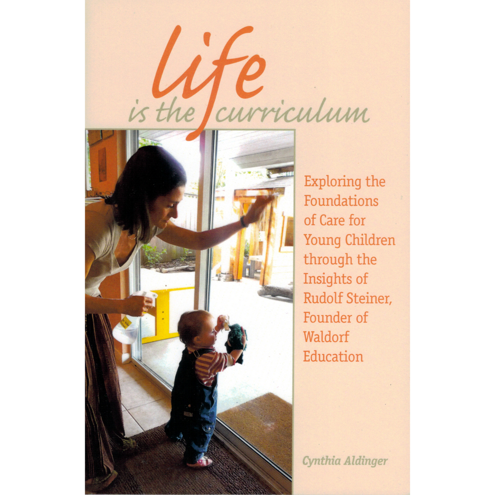 Life is the Curriculum - Exploring the Foundations of Care for Young Children through the Insights of Rudolf Steiner, Founder of Waldorf Education
